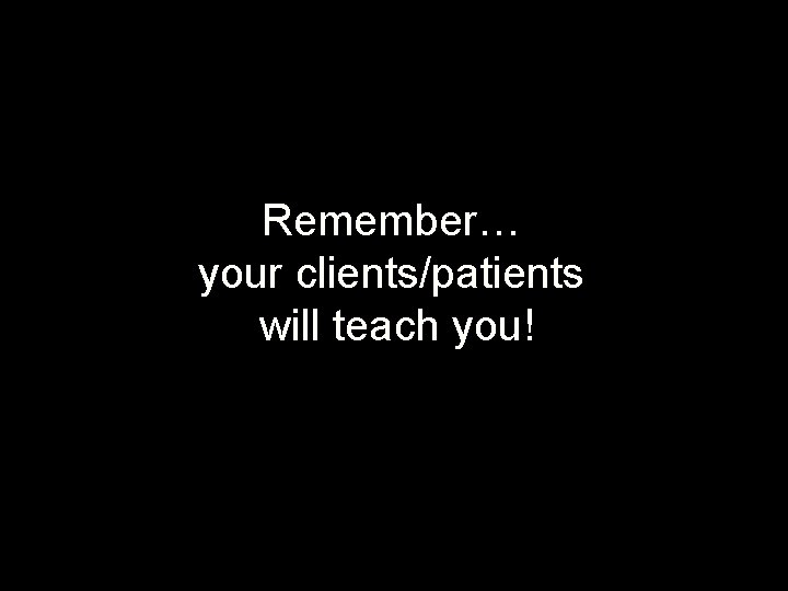 Remember… your clients/patients will teach you! 