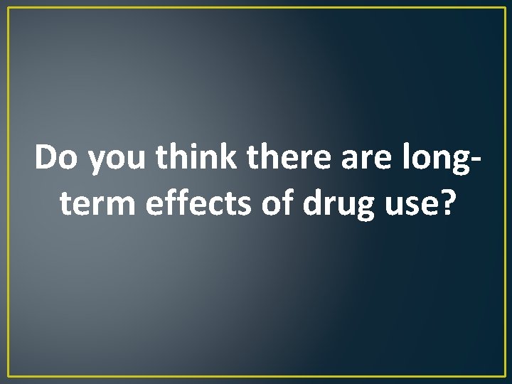 Do you think there are longterm effects of drug use? 