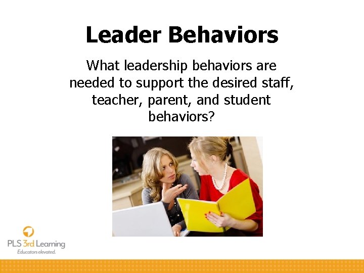 Leader Behaviors What leadership behaviors are needed to support the desired staff, teacher, parent,