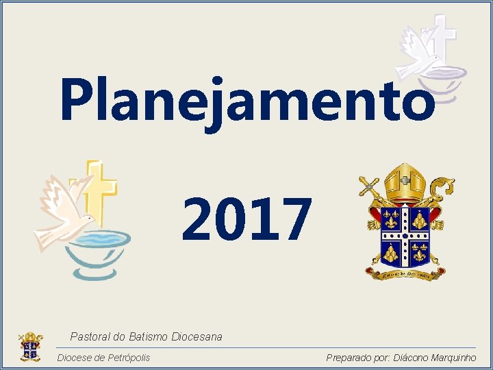 Planejamento 2017 Pastoral do Batismo Diocesana Diocese de Petrópolis Preparado por: Diácono Marquinho 