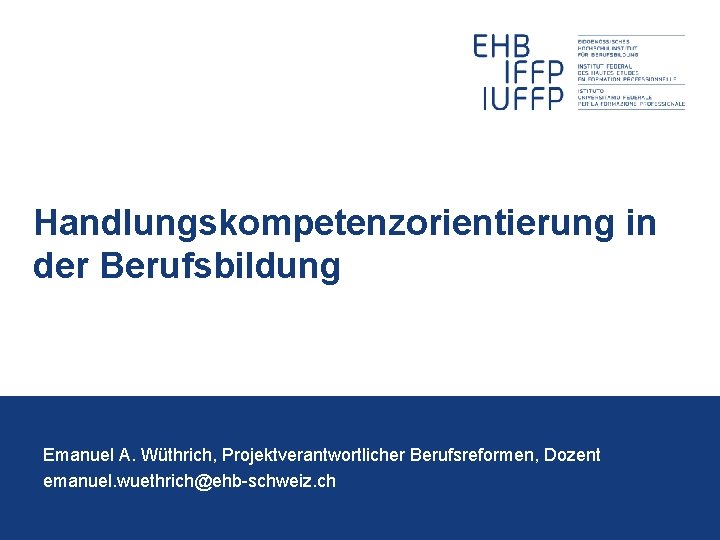 Handlungskompetenzorientierung in der Berufsbildung Emanuel A. Wüthrich, Projektverantwortlicher Berufsreformen, Dozent emanuel. wuethrich@ehb-schweiz. ch 