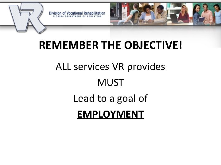 REMEMBER THE OBJECTIVE! ALL services VR provides MUST Lead to a goal of EMPLOYMENT