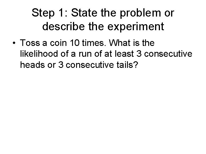 Step 1: State the problem or describe the experiment • Toss a coin 10