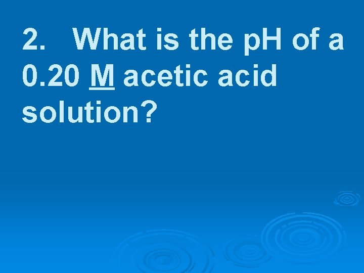 2. What is the p. H of a 0. 20 M acetic acid solution?