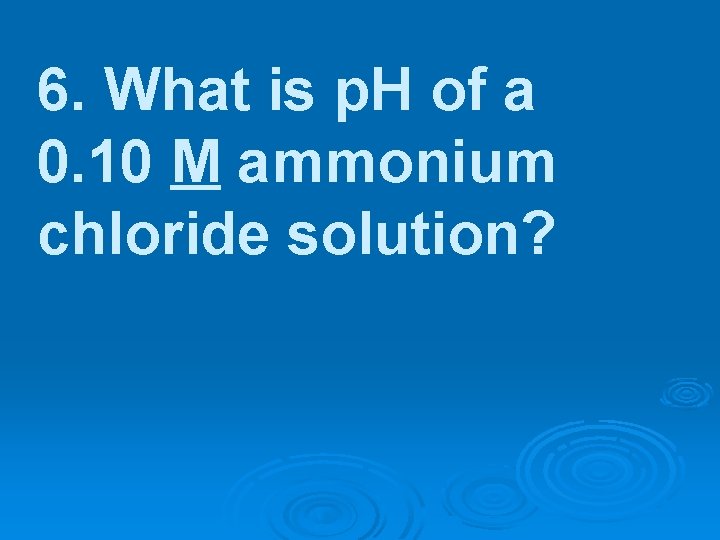 6. What is p. H of a 0. 10 M ammonium chloride solution? 