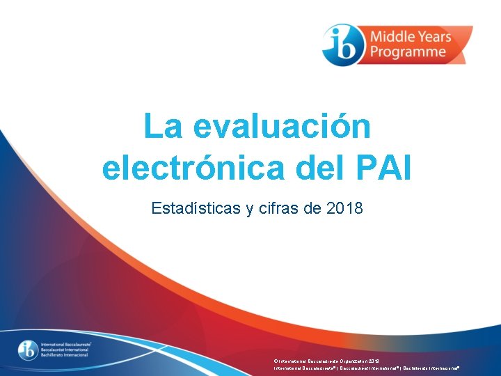 La evaluación electrónica del PAI Estadísticas y cifras de 2018 © International Baccalaureate Organization La evaluación electrónica del PAI Estadísticas y cifras de 2018 © International Baccalaureate Organization