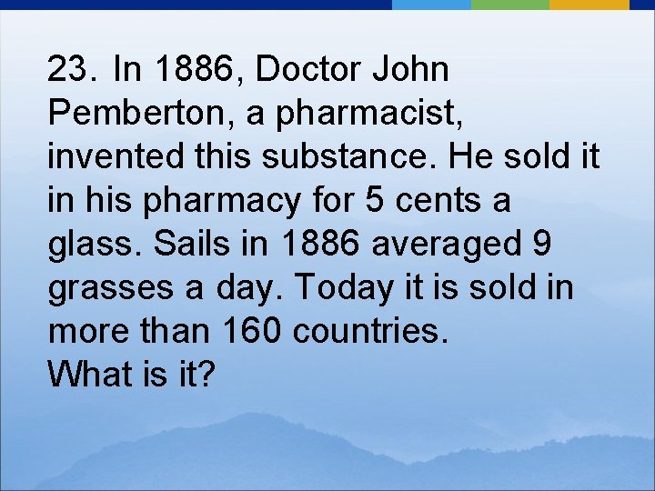 23. In 1886, Doctor John Pemberton, a pharmacist, invented this substance. He sold it