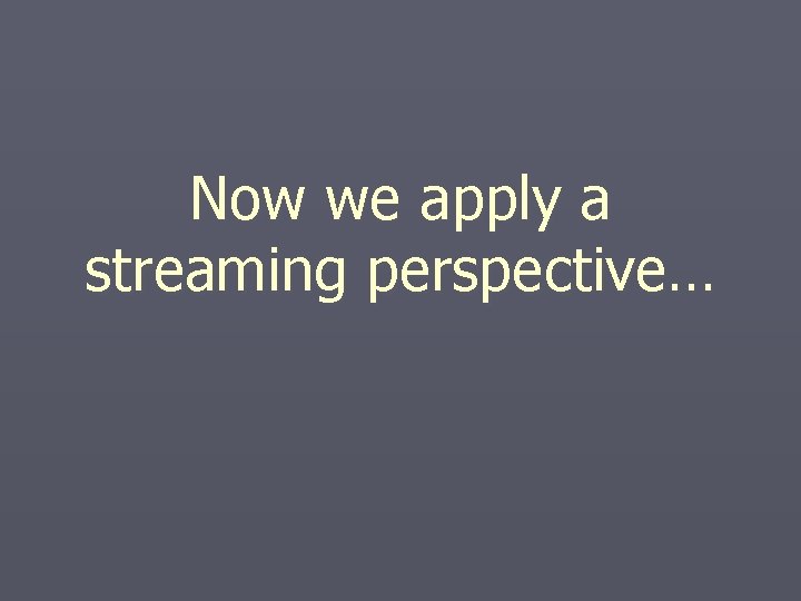Now we apply a streaming perspective… Now we apply a streaming perspective…