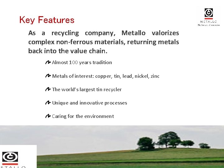Key Features As a recycling company, Metallo valorizes complex non-ferrous materials, returning metals back Key Features As a recycling company, Metallo valorizes complex non-ferrous materials, returning metals back