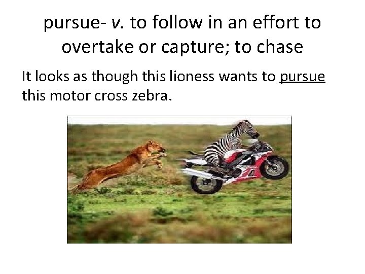 pursue- v. to follow in an effort to overtake or capture; to chase It