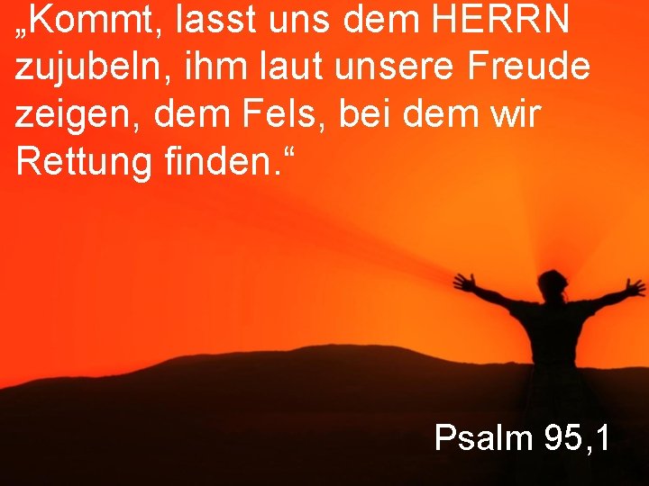 „Kommt, lasst uns dem HERRN zujubeln, ihm laut unsere Freude zeigen, dem Fels, bei