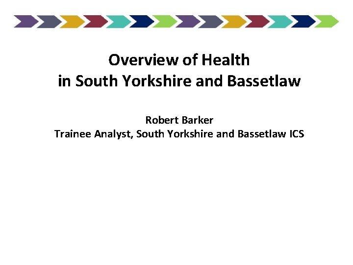 Overview of Health in South Yorkshire and Bassetlaw Robert Barker Trainee Analyst, South Yorkshire