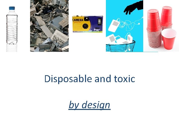 Products are disposable Disposable and toxic by design 