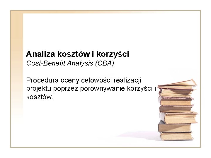 Analiza kosztów i korzyści Cost-Benefit Analysis (CBA) Procedura oceny celowości realizacji projektu poprzez porównywanie