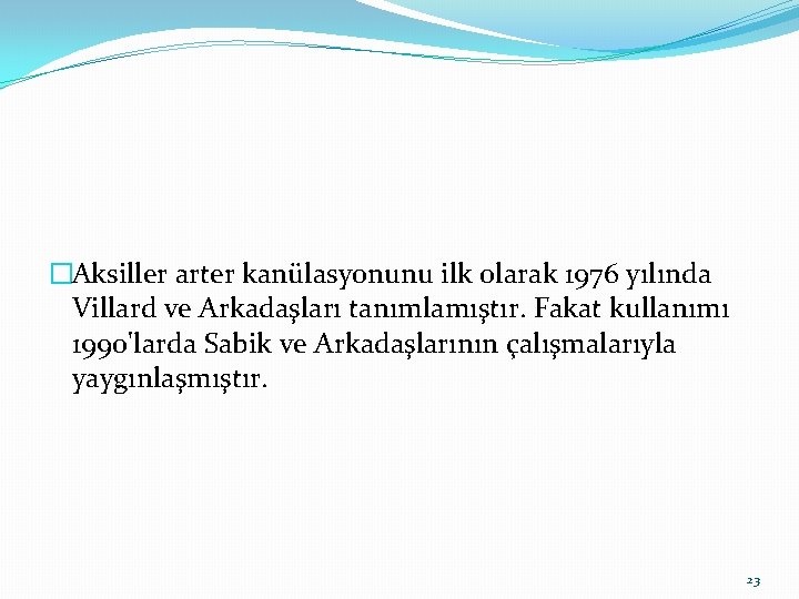 �Aksiller arter kanülasyonunu ilk olarak 1976 yılında Villard ve Arkadaşları tanımlamıştır. Fakat kullanımı 1990'larda