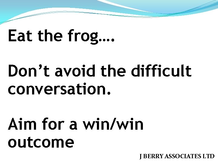 Eat the frog…. Don’t avoid the difficult conversation. Aim for a win/win outcome J