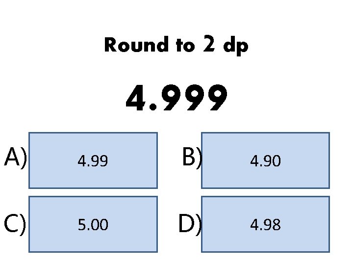 Round to 2 dp 4. 999 A) 4. 99 B) 4. 90 C) 5.