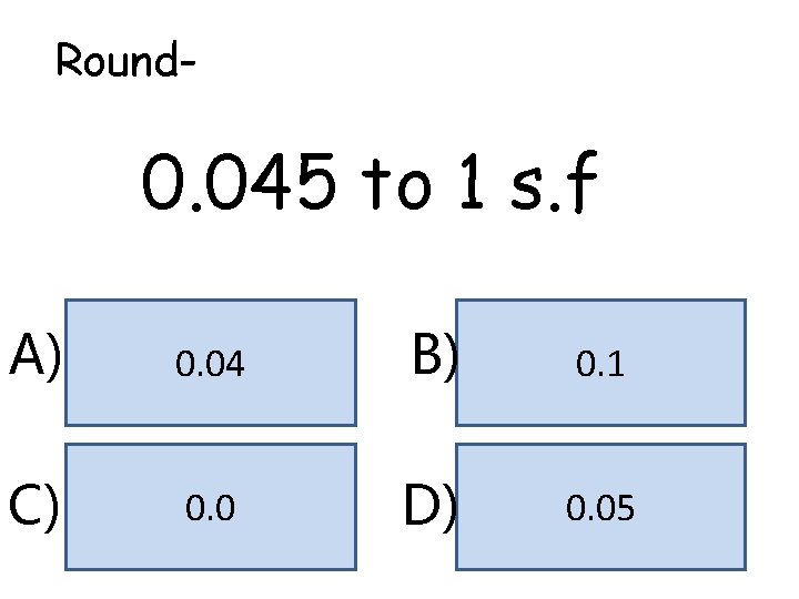 Round- 0. 045 to 1 s. f A) 0. 04 B) 0. 1 C) Round- 0. 045 to 1 s. f A) 0. 04 B) 0. 1 C)