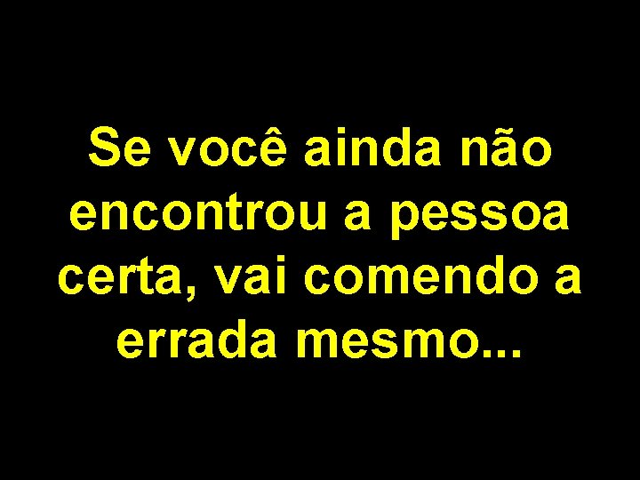 Se você ainda não encontrou a pessoa certa, vai comendo a errada mesmo. .