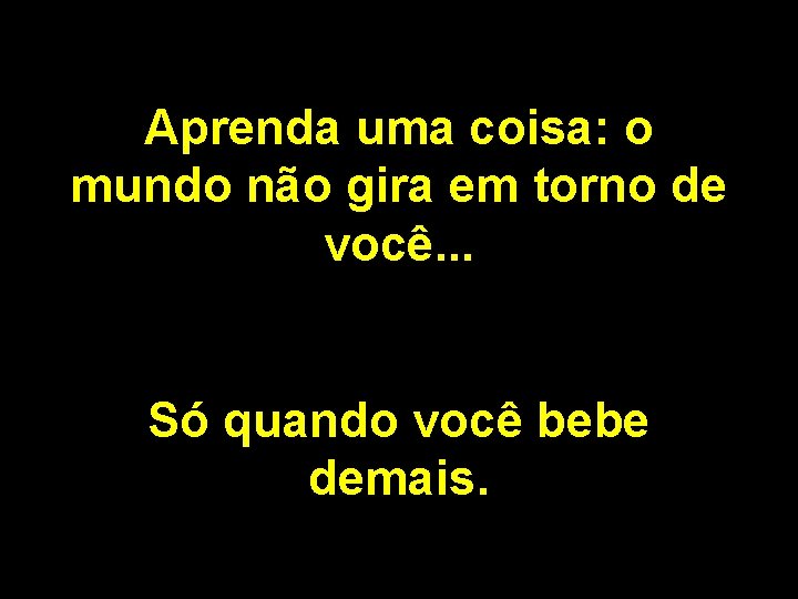 Aprenda uma coisa: o mundo não gira em torno de você. . . Só