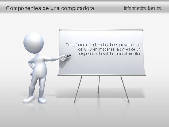 Componentes de una computadora Informática básica Transforma o traduce los datos provenientes del CPU