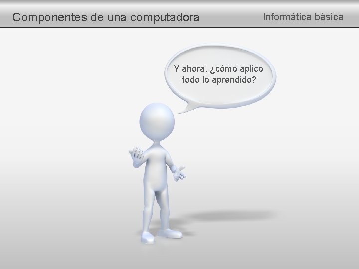Componentes de una computadora Informática básica Y ahora, ¿cómo aplico todo lo aprendido? 