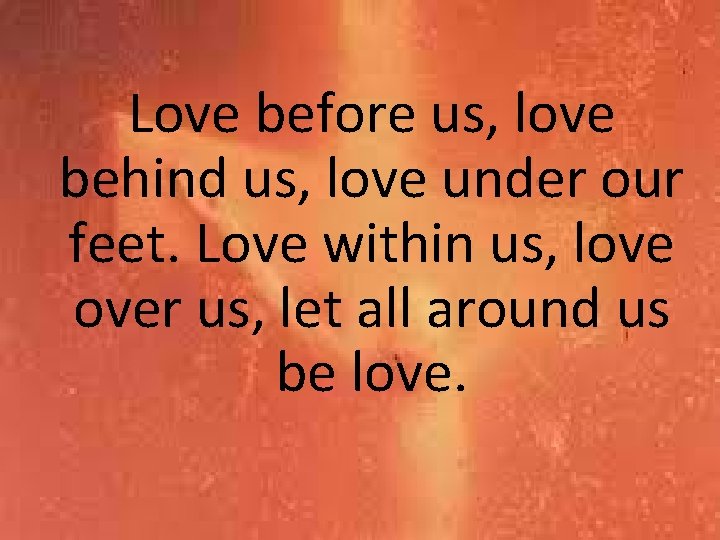 Love before us, love behind us, love under our feet. Love within us, love