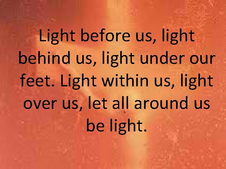 Light before us, light behind us, light under our feet. Light within us, light