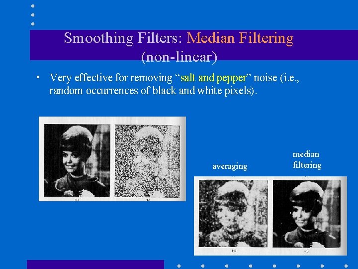 Smoothing Filters: Median Filtering (non-linear) • Very effective for removing “salt and pepper” noise Smoothing Filters: Median Filtering (non-linear) • Very effective for removing “salt and pepper” noise