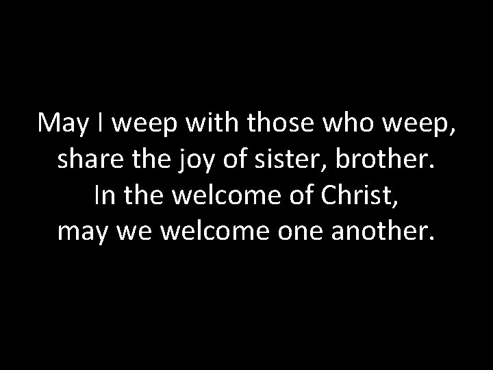 May I weep with those who weep, share the joy of sister, brother. In