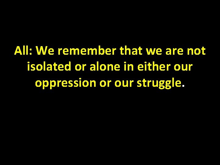 All: We remember that we are not isolated or alone in either our oppression