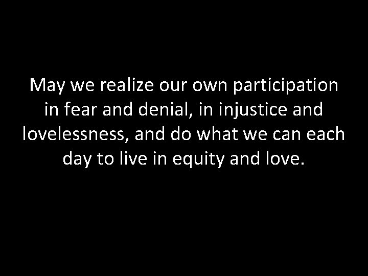 May we realize our own participation in fear and denial, in injustice and lovelessness,
