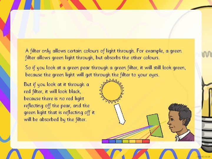 A filter only allows certain colours of light through. For example, a green filter