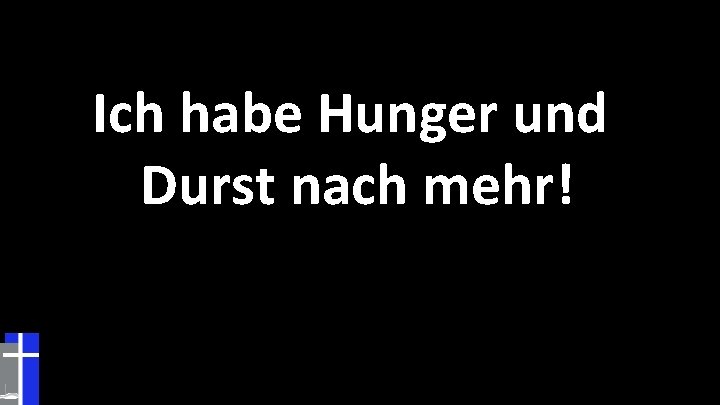 Ich habe Hunger und Durst nach mehr! 