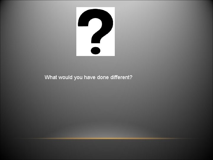 What would you have done different? 