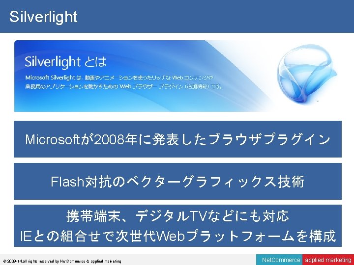 Silverlight Microsoftが2008年に発表したブラウザプラグイン Flash対抗のベクターグラフィックス技術 携帯端末、デジタルTVなどにも対応 IEとの組合せで次世代Webプラットフォームを構成 © 2009 -14, all rights reserved by Net. Commerce