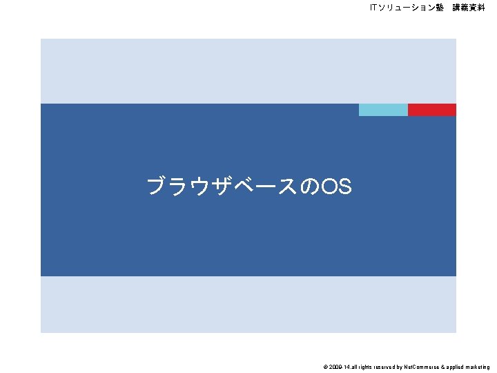 ITソリューション塾　講義資料 ブラウザベースのOS © 2009 -14, all rights reserved by Net. Commerce & applied marketing
