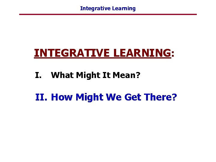 Integrative Learning INTEGRATIVE LEARNING: I. What Might It Mean? II. How Might We Get