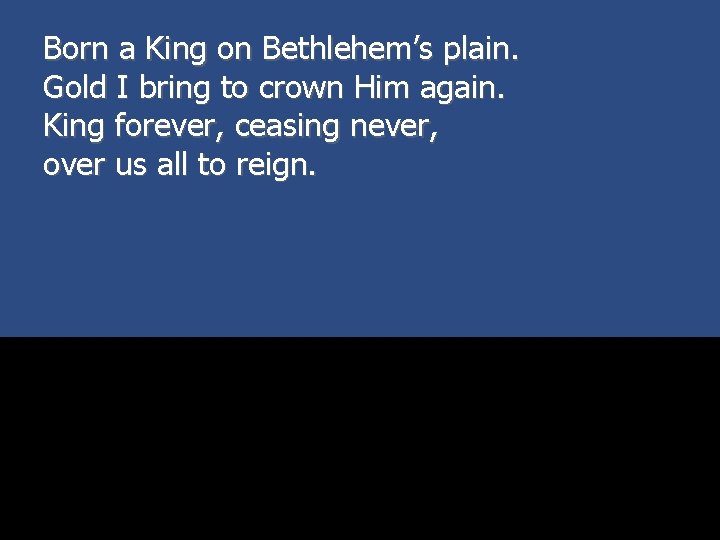 Born a King on Bethlehem’s plain. Gold I bring to crown Him again. King