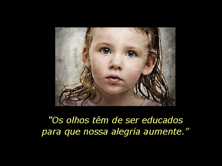 “Os olhos têm de ser educados para que nossa alegria aumente. ” 