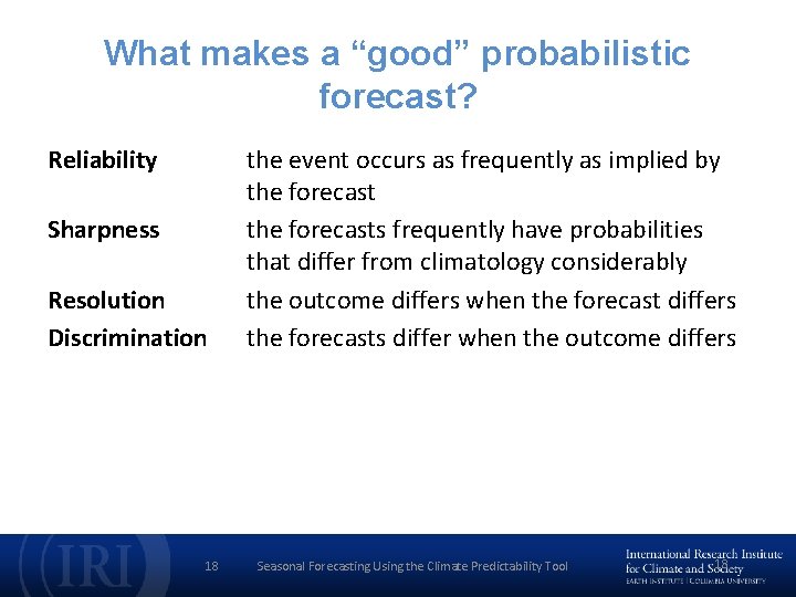 What makes a “good” probabilistic forecast? Reliability Sharpness Resolution Discrimination 18 the event occurs