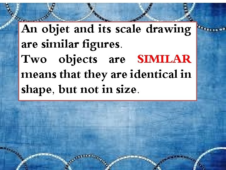 An objet and its scale drawing are similar figures. Two objects are SIMILAR means
