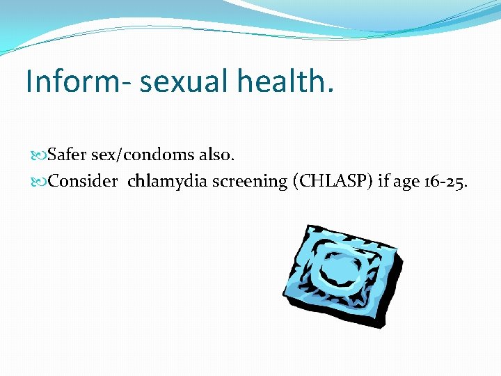 Inform- sexual health. Safer sex/condoms also. Consider chlamydia screening (CHLASP) if age 16 -25.