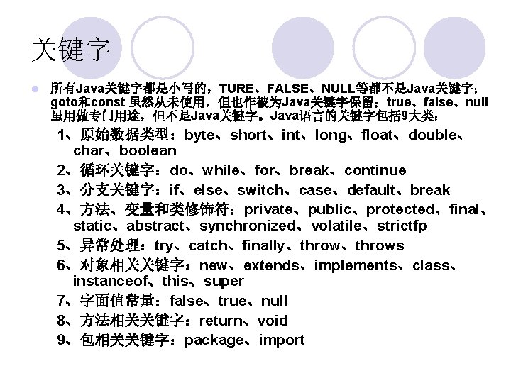 关键字 l 所有Java关键字都是小写的，TURE、FALSE、NULL等都不是Java关键字； goto和const 虽然从未使用，但也作被为Java关键字保留；true、false、null 虽用做专门用途，但不是Java关键字。Java语言的关键字包括 9大类： 1、原始数据类型：byte、short、int、long、float、double、 char、boolean 2、循环关键字：do、while、for、break、continue 3、分支关键字：if、else、switch、case、default、break 4、方法、变量和类修饰符：private、public、protected、final、 static、abstract、synchronized、volatile、strictfp 5、异常处理：try、catch、finally、throws