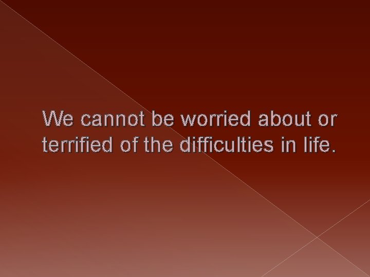 We cannot be worried about or terrified of the difficulties in life. 