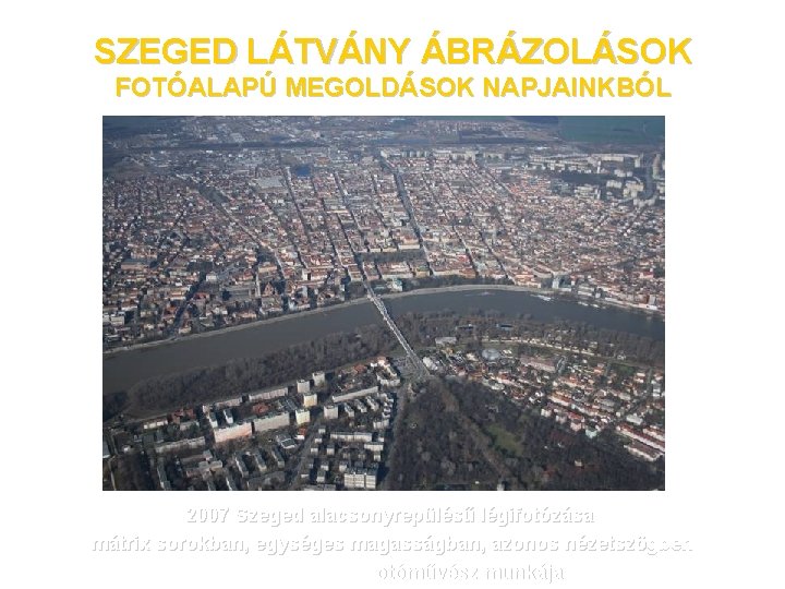 SZEGED LÁTVÁNY ÁBRÁZOLÁSOK FOTÓALAPÚ MEGOLDÁSOK NAPJAINKBÓL 2007 Szeged alacsonyrepülésű légifotózása mátrix sorokban, egységes magasságban,