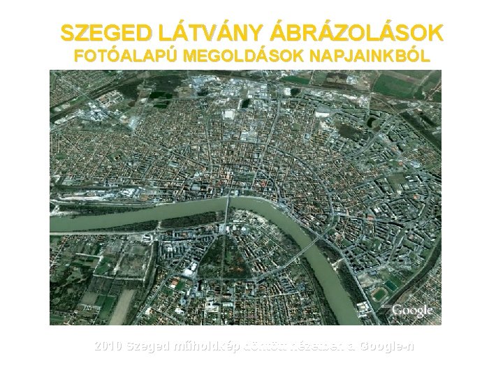 SZEGED LÁTVÁNY ÁBRÁZOLÁSOK FOTÓALAPÚ MEGOLDÁSOK NAPJAINKBÓL 2010 Szeged műholdkép döntött nézetben a Google-n 