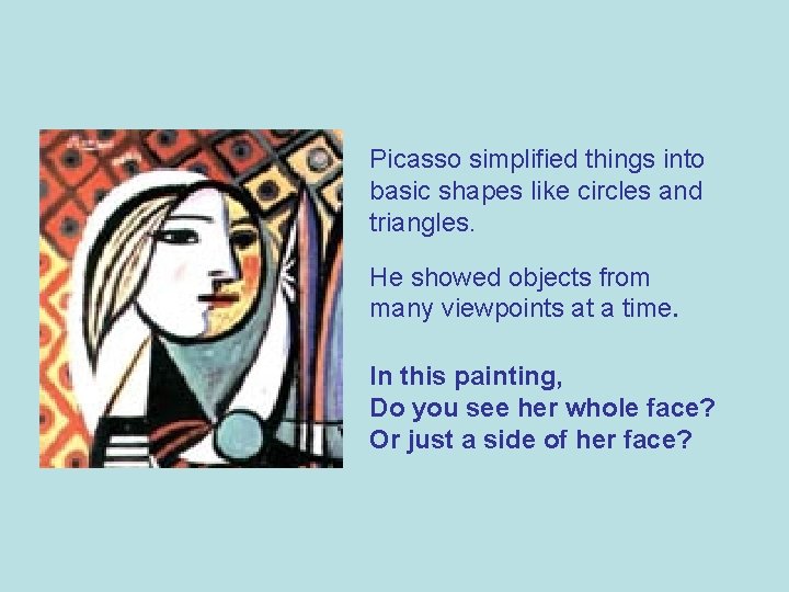 Picasso simplified things into basic shapes like circles and triangles. He showed objects from