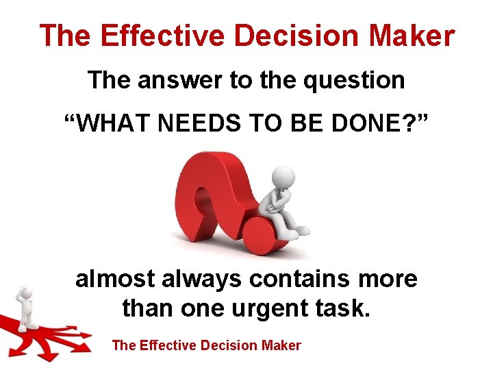 The Effective Decision Maker The answer to the question “WHAT NEEDS TO BE DONE?