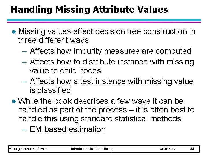 Handling Missing Attribute Values Missing values affect decision tree construction in three different ways: Handling Missing Attribute Values Missing values affect decision tree construction in three different ways: